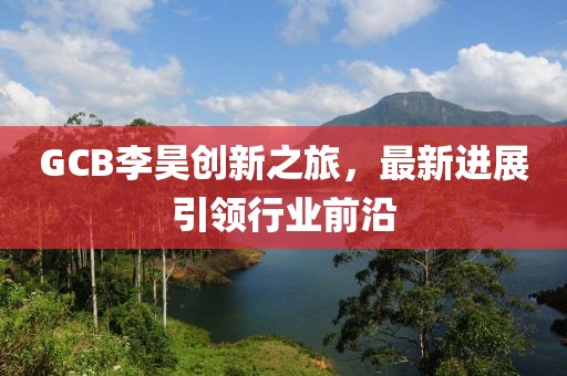 GCB李昊創(chuàng)新之旅，最新進展引領(lǐng)行業(yè)前沿