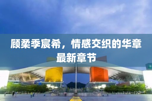 顧柔季宸希，情感交織的華章最新章節(jié)