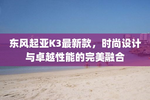 東風(fēng)起亞K3最新款，時尚設(shè)計與卓越性能的完美融合