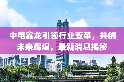 中電鑫龍引領(lǐng)行業(yè)變革，共創(chuàng)未來輝煌，最新消息揭秘