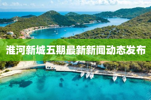 淮河新城五期最新新聞動態(tài)發(fā)布