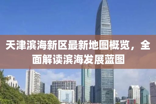 天津?yàn)I海新區(qū)最新地圖概覽，全面解讀濱海發(fā)展藍(lán)圖