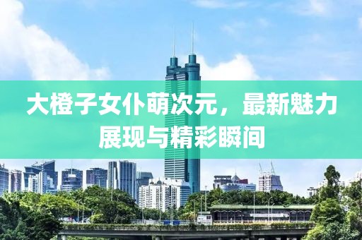 大橙子女仆萌次元，最新魅力展現(xiàn)與精彩瞬間