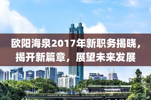 歐陽海泉2017年新職務(wù)揭曉，揭開新篇章，展望未來發(fā)展