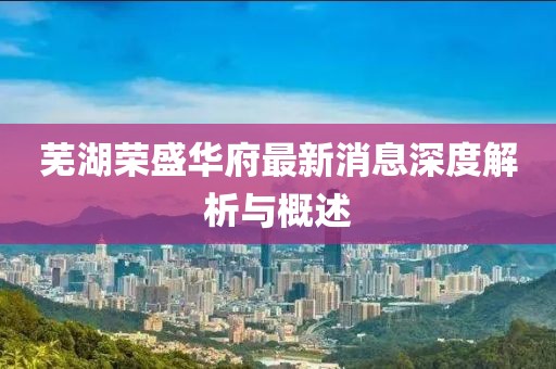 蕪湖榮盛華府最新消息深度解析與概述