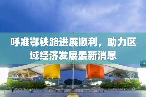 呼準(zhǔn)鄂鐵路進(jìn)展順利，助力區(qū)域經(jīng)濟(jì)發(fā)展最新消息