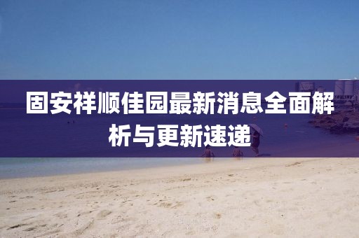 固安祥順佳園最新消息全面解析與更新速遞