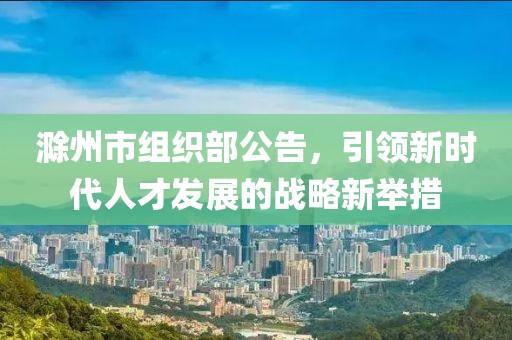 滁州市組織部公告，引領(lǐng)新時代人才發(fā)展的戰(zhàn)略新舉措