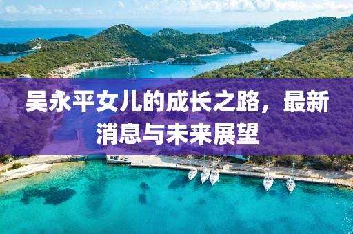 吳永平女兒的成長(zhǎng)之路，最新消息與未來展望