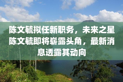 陳文毓擬任新職務(wù)，未來(lái)之星陳文毓即將嶄露頭角，最新消息透露其動(dòng)向