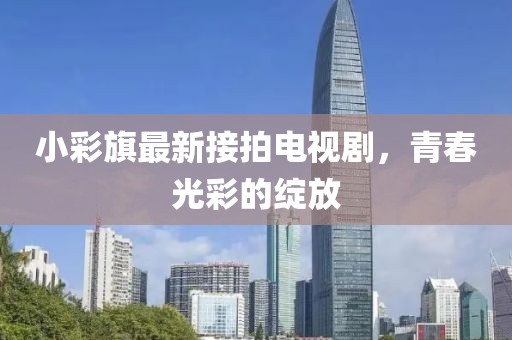 小彩旗最新接拍電視劇，青春光彩的綻放