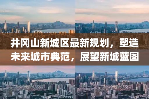 井岡山新城區(qū)最新規(guī)劃，塑造未來城市典范，展望新城藍(lán)圖
