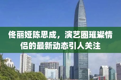 佟麗婭陳思成，演藝圈璀璨情侶的最新動(dòng)態(tài)引人關(guān)注