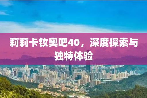莉莉卡釹奧吧40，深度探索與獨(dú)特體驗(yàn)