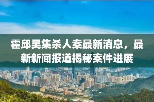 霍邱吳集殺人案最新消息，最新新聞報道揭秘案件進展