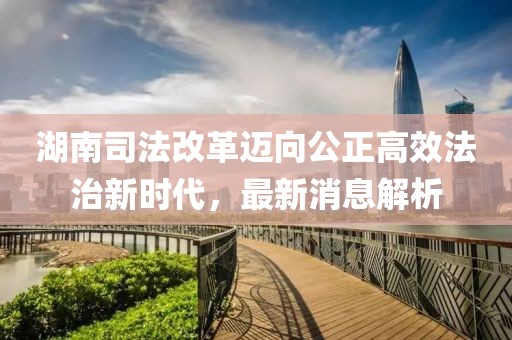 湖南司法改革邁向公正高效法治新時代，最新消息解析