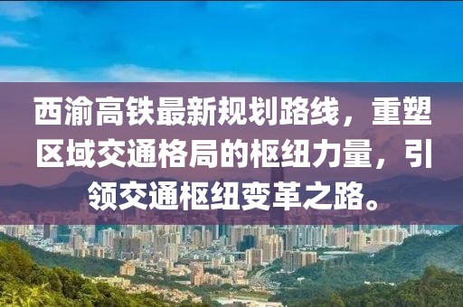 西渝高鐵最新規(guī)劃路線，重塑區(qū)域交通格局的樞紐力量，引領(lǐng)交通樞紐變革之路。
