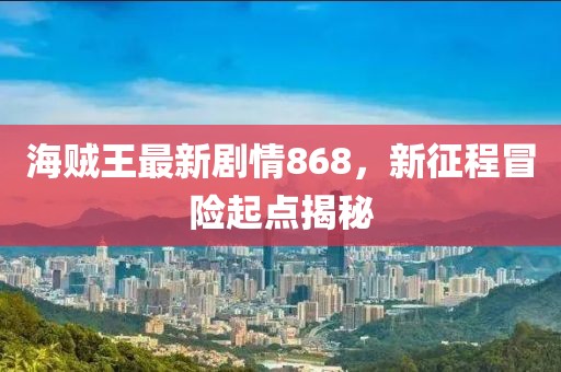 海賊王最新劇情868，新征程冒險(xiǎn)起點(diǎn)揭秘