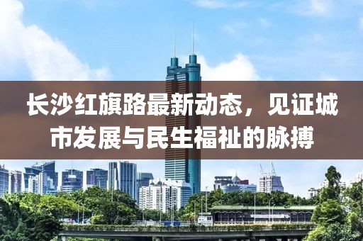 長(zhǎng)沙紅旗路最新動(dòng)態(tài)，見證城市發(fā)展與民生福祉的脈搏