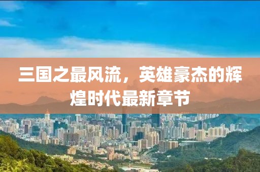三國之最風流，英雄豪杰的輝煌時代最新章節(jié)