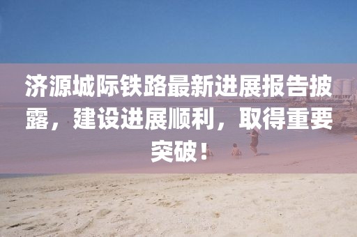 濟源城際鐵路最新進展報告披露，建設(shè)進展順利，取得重要突破！