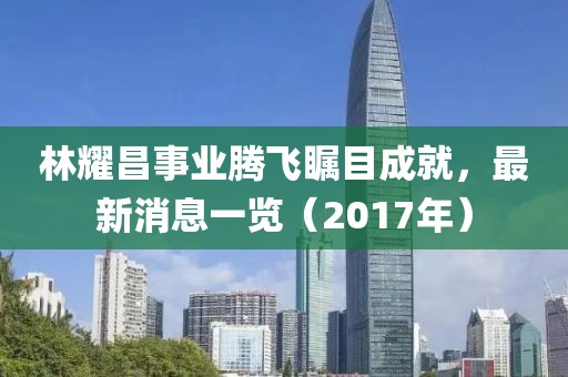 林耀昌事業(yè)騰飛矚目成就，最新消息一覽（2017年）