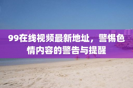 99在線視頻最新地址，警惕色情內(nèi)容的警告與提醒