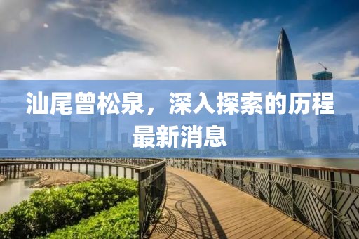 汕尾曾松泉，深入探索的歷程最新消息