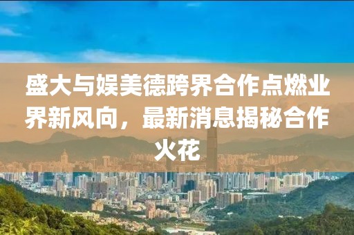 盛大與娛美德跨界合作點燃業(yè)界新風向，最新消息揭秘合作火花
