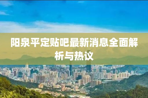 陽泉平定貼吧最新消息全面解析與熱議