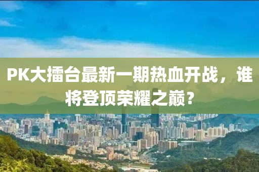 PK大擂臺最新一期熱血開戰(zhàn)，誰將登頂榮耀之巔？