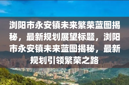 瀏陽市永安鎮(zhèn)未來繁榮藍圖揭秘，最新規(guī)劃展望標題，瀏陽市永安鎮(zhèn)未來藍圖揭秘，最新規(guī)劃引領(lǐng)繁榮之路