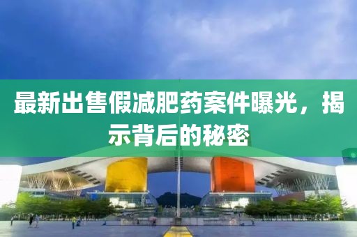 最新出售假減肥藥案件曝光，揭示背后的秘密