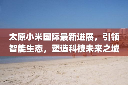 太原小米國際最新進展，引領(lǐng)智能生態(tài)，塑造科技未來之城