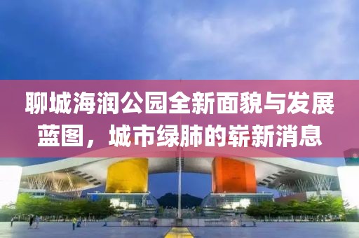 聊城海潤(rùn)公園全新面貌與發(fā)展藍(lán)圖，城市綠肺的嶄新消息