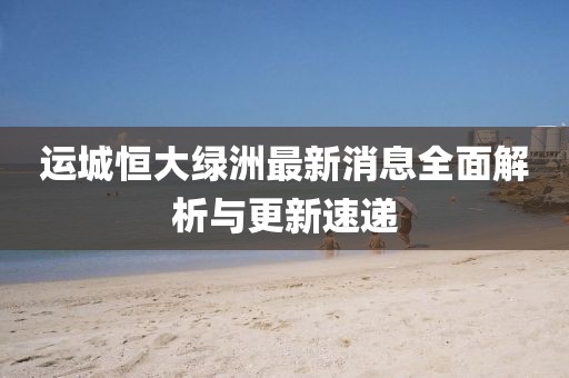 運(yùn)城恒大綠洲最新消息全面解析與更新速遞