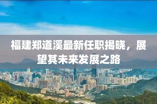 福建鄭道溪最新任職揭曉，展望其未來發(fā)展之路