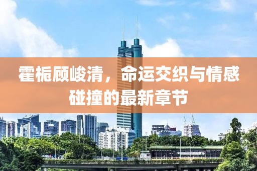 霍梔顧峻清，命運(yùn)交織與情感碰撞的最新章節(jié)