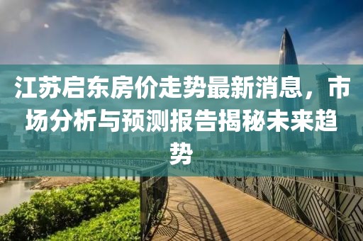江蘇啟東房?jī)r(jià)走勢(shì)最新消息，市場(chǎng)分析與預(yù)測(cè)報(bào)告揭秘未來趨勢(shì)