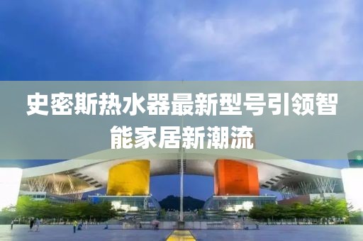 史密斯熱水器最新型號(hào)引領(lǐng)智能家居新潮流