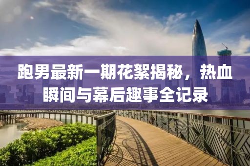跑男最新一期花絮揭秘，熱血瞬間與幕后趣事全記錄