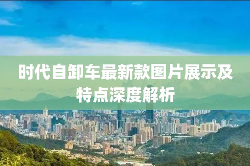 時(shí)代自卸車最新款圖片展示及特點(diǎn)深度解析