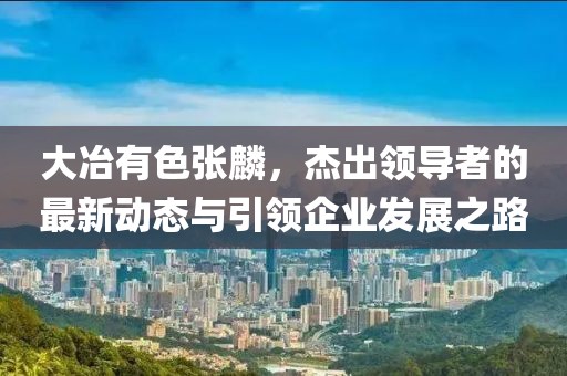 大冶有色張麟，杰出領(lǐng)導(dǎo)者的最新動態(tài)與引領(lǐng)企業(yè)發(fā)展之路