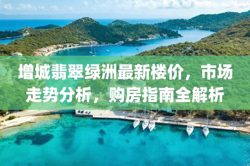 增城翡翠綠洲最新樓價(jià)，市場走勢分析，購房指南全解析