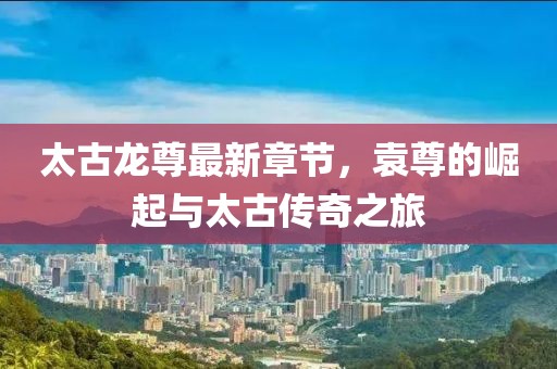 太古龍尊最新章節(jié)，袁尊的崛起與太古傳奇之旅