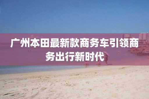 廣州本田最新款商務(wù)車(chē)引領(lǐng)商務(wù)出行新時(shí)代