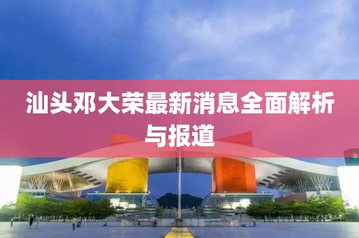 汕頭鄧大榮最新消息全面解析與報(bào)道