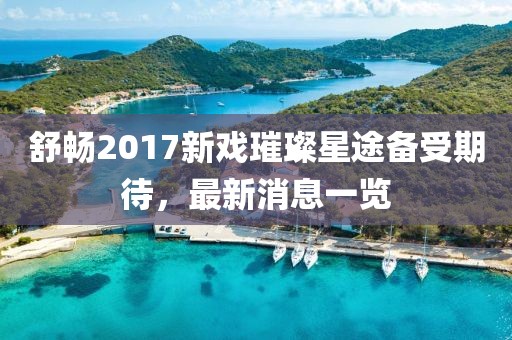 舒暢2017新戲璀璨星途備受期待，最新消息一覽