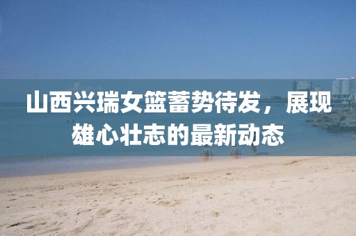 山西興瑞女籃蓄勢待發(fā)，展現(xiàn)雄心壯志的最新動態(tài)
