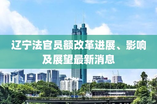 遼寧法官員額改革進展、影響及展望最新消息